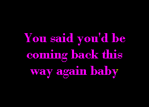 You said you'd be
coming back this

way again baby

g