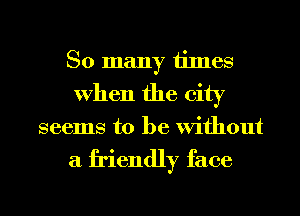 So many times
When the city

seems to be Without

a friendly face