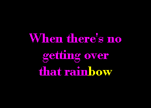 When there's no

getting over
that rainbow