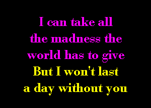 I can take all
the madness the

world has to give
But I won't last

a day without you I