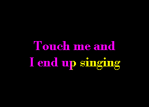 Touch me and

I end up singing
