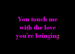 You touch me

with the love
you're bringing