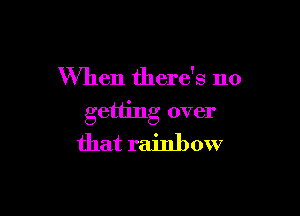 When there's no

getting over
that rainbow