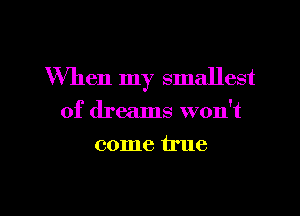 When my smallest
of dreams won't
come true

g