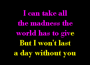 I can take all
the madness the

world has to give
But I won't last

a day without you I