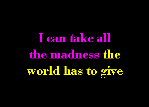 I can take all
the madness the

world has to give