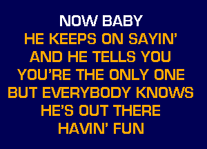 NOW BABY
HE KEEPS 0N SAYIN'
AND HE TELLS YOU
YOU'RE THE ONLY ONE
BUT EVERYBODY KNOWS
HE'S OUT THERE
HAVIN' FUN