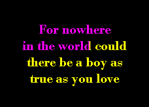For nowhere
in the world could
there be a boy as

true as you love
