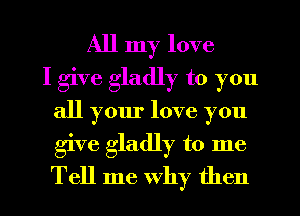All my love
I give gladly to you
all your love you
give gladly to me
Tell me Why then