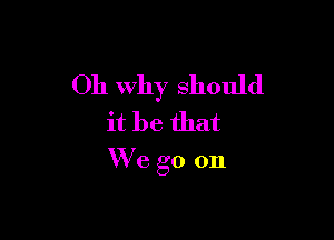 Oh Why should

it be that
W'e go on