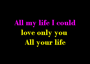 All my life I could

love only you

All your life