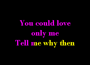 You could love

only me
Tell me Why then