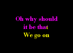 Oh Why should

it be that
W'e go on