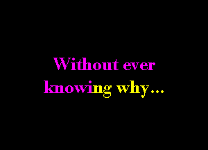 W ithout ever

knowing Why...
