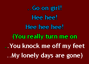 (You really turn me on
..You knock me off my feet
..My lonely days are gone)