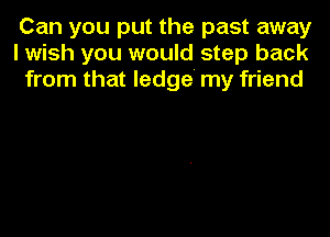 Can you put the past away
I wish you would step back
from that ledge' my friend