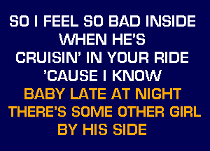 SO I FEEL SO BAD INSIDE
WHEN HE'S
CRUISIM IN YOUR RIDE
'CAUSE I KNOW

BABY LATE AT NIGHT
THERE'S SOME OTHER GIRL

BY HIS SIDE