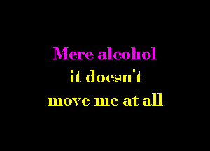 Mere alcohol

it doesn't

move me at all