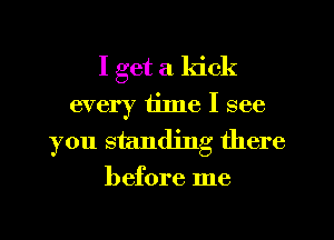 I get a kick
every 111116 I see
you standing there

before me