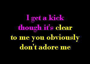 I get a kick
though it's clear
to me you obviously
don't adore me