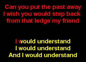 Can you put the past away
I wish you would step back
from that ledge' my friend

I would understand
I would understand
And I would understand