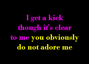 I get a kick
though it's clear
to me you obviously
do not adore me