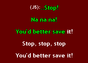 (J5)I..Stop!

Na na na!
You'd better save it!
Stop, stop, stop

You'd better save it!