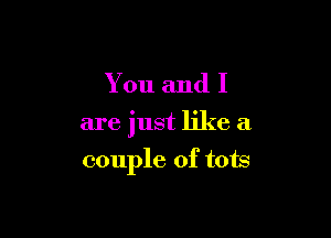 You and I

are just like a

couple of tots