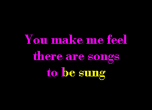 You make me feel

there are songs
to be sung