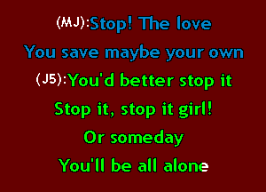 (MJ)z

(J5)IYou'd better stop it

Stop it, stop it girl!
0r someday

You'll be all alone