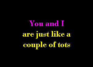 You and I

are just like a

couple of tots