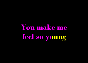 You make me

feel so young