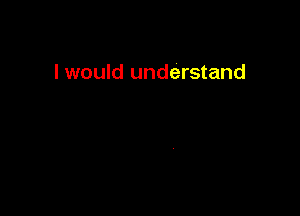 I would understand