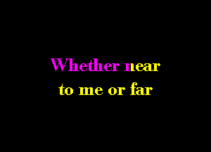 Whether near

to me or far