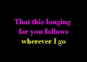 That this longing

for you follows

wherever I go