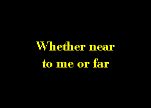 Whether near

to me or far