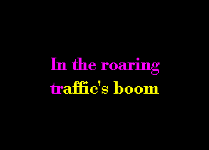 In the roaring

traHic's boom