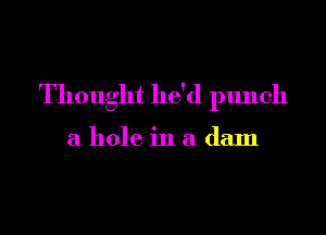 Thought he'd punch

a hole in a dam
