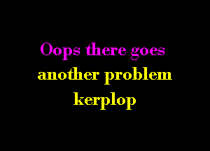 Oops there goes

another problem

kerplop