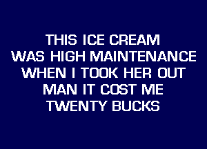 THIS ICE CREAM
WAS HIGH MAINTENANCE
WHEN I TOOK HER OUT
MAN IT COST ME
TWENTY BUCKS