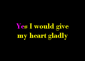 Yes I would give

my heart gladly