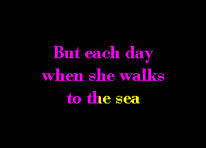 But each day

when she walks

to the sea