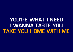 YOU'RE WHAT I NEED
I WANNA TASTE YOU
TAKE YOU HOME WITH ME