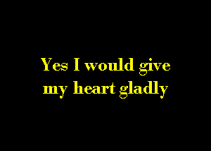 Yes I would give

my heart gladly