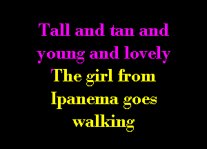 Tall and tan and

young and lovely

The girl from

Ipanema goes

walking I