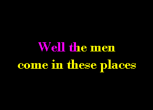 W ell the men

come in these places