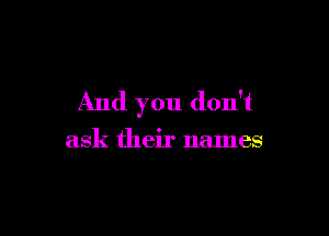 And you don't

ask their names