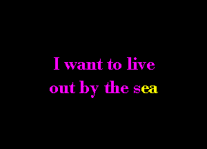 I want to live

out by the sea