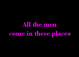 All the men

come in these places