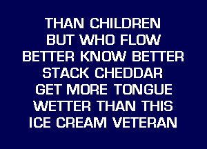 THAN CHILDREN
BUT WHO FLOW
BETTER KNOW BETTER
STACK CHEDDAR
GET MORE TONGUE
WE'ITER THAN THIS
ICE CREAM VETERAN